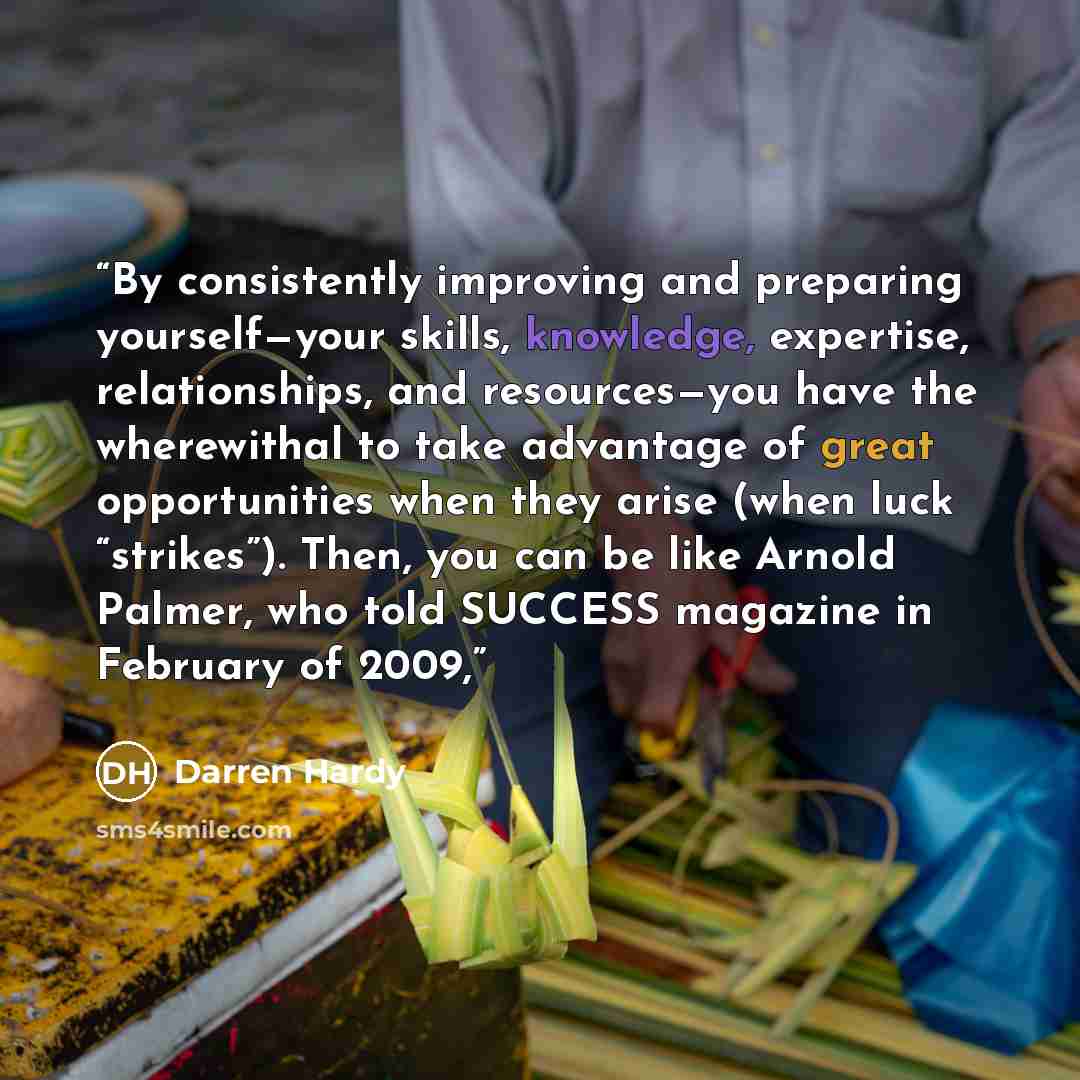 “By consistently improving and preparing yourself—your skills, knowledge, expertise, relationships, and resources—you have the wherewithal to take advantage of great opportunities when they arise (when luck “strikes”). Then, you can be like Arnold Palmer, who told SUCCESS magazine in February of…” quote by Darren Hardy