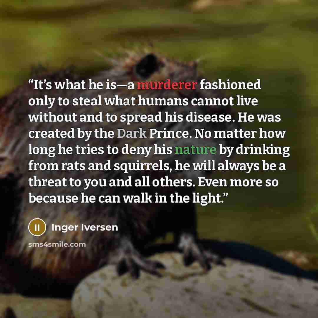 “It’s what he is—a murderer fashioned only to steal what humans cannot live without and to spread his disease. He was created by the Dark Prince. No matter how long he tries to deny his nature by drinking from rats and squirrels, he will always be a threat to you and all others. Even more so…” quote by Inger Iversen
