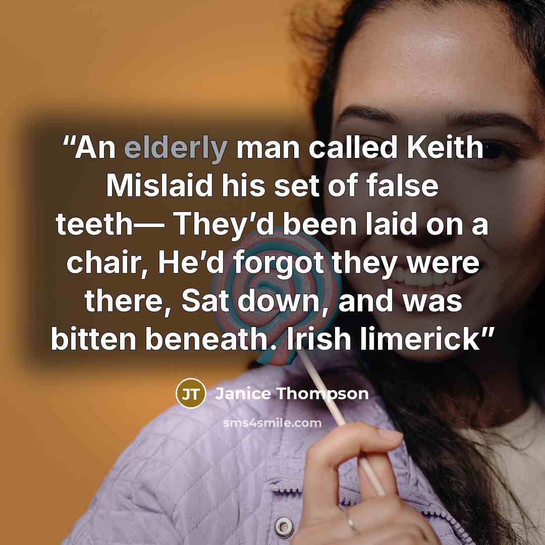 “An elderly man called Keith Mislaid his set of false teeth— They’d been laid on a chair, He’d forgot they were there, Sat down, and was bitten beneath. Irish limerick” quote by Janice Thompson