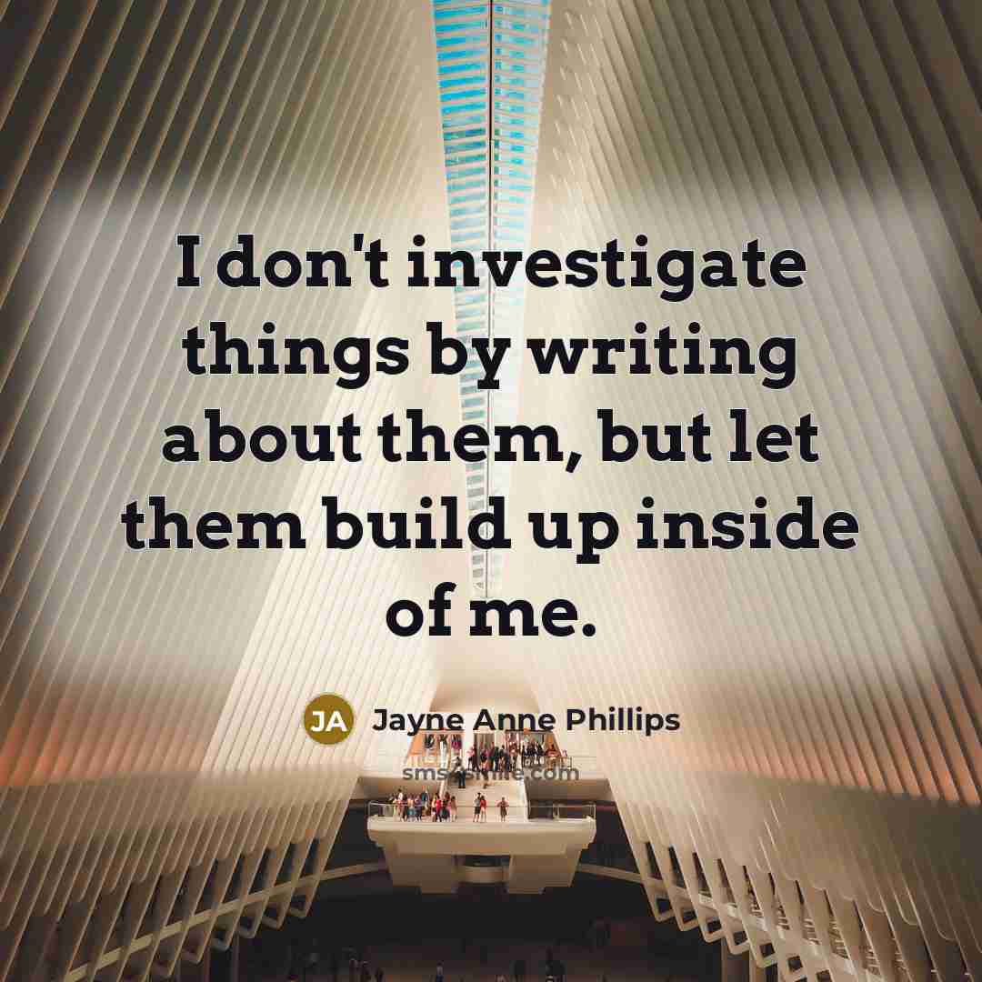 “I don't investigate things by writing about them, but let…” quote by Jayne Anne Phillips