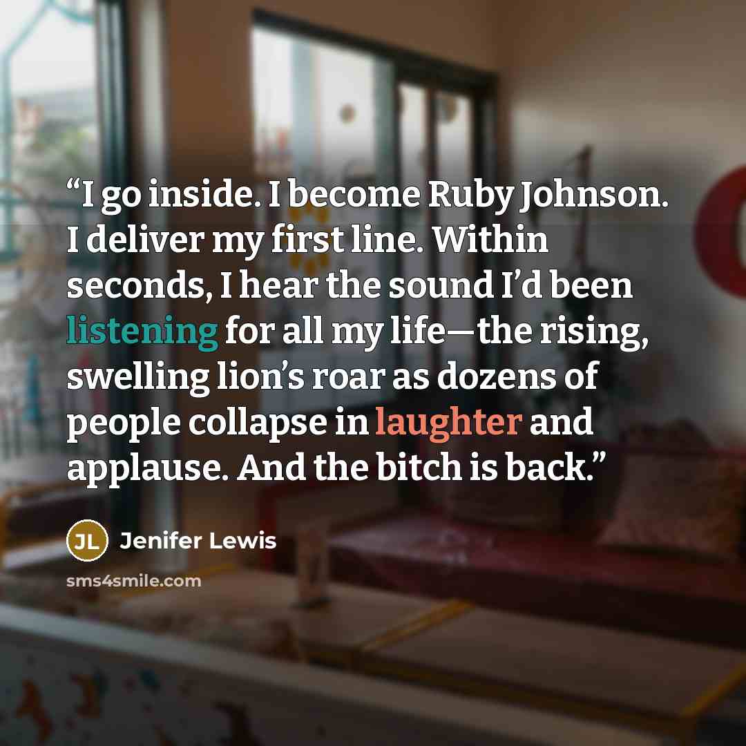 “I go inside. I become Ruby Johnson. I deliver my first line. Within seconds, I hear the sound I’d been listening for all my life—the rising, swelling lion’s roar as dozens of people collapse in laughter and applause. And the bitch is back.” quote by Jenifer Lewis