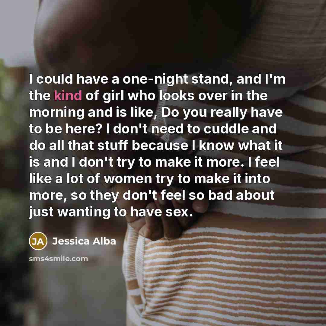 “I could have a one-night stand, and I'm the kind of girl who looks over in the morning and is like, Do you really have to be here? I don't need to cuddle and do all that stuff because I know what it is and I don't try to make it more. I feel like a lot of women try to make it into more, so they…” quote by Jessica Alba