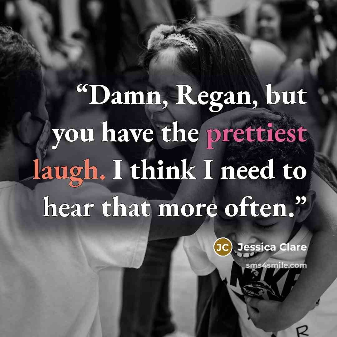 “Damn, Regan, but you have the prettiest laugh. I think I need to hear that more often.” quote by Jessica Clare