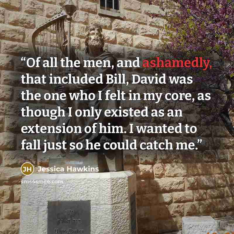 “Of all the men, and ashamedly, that included Bill, David was the one who I felt in my core, as though I only existed as an extension of him. I wanted to fall just so he could catch me.” quote by Jessica Hawkins