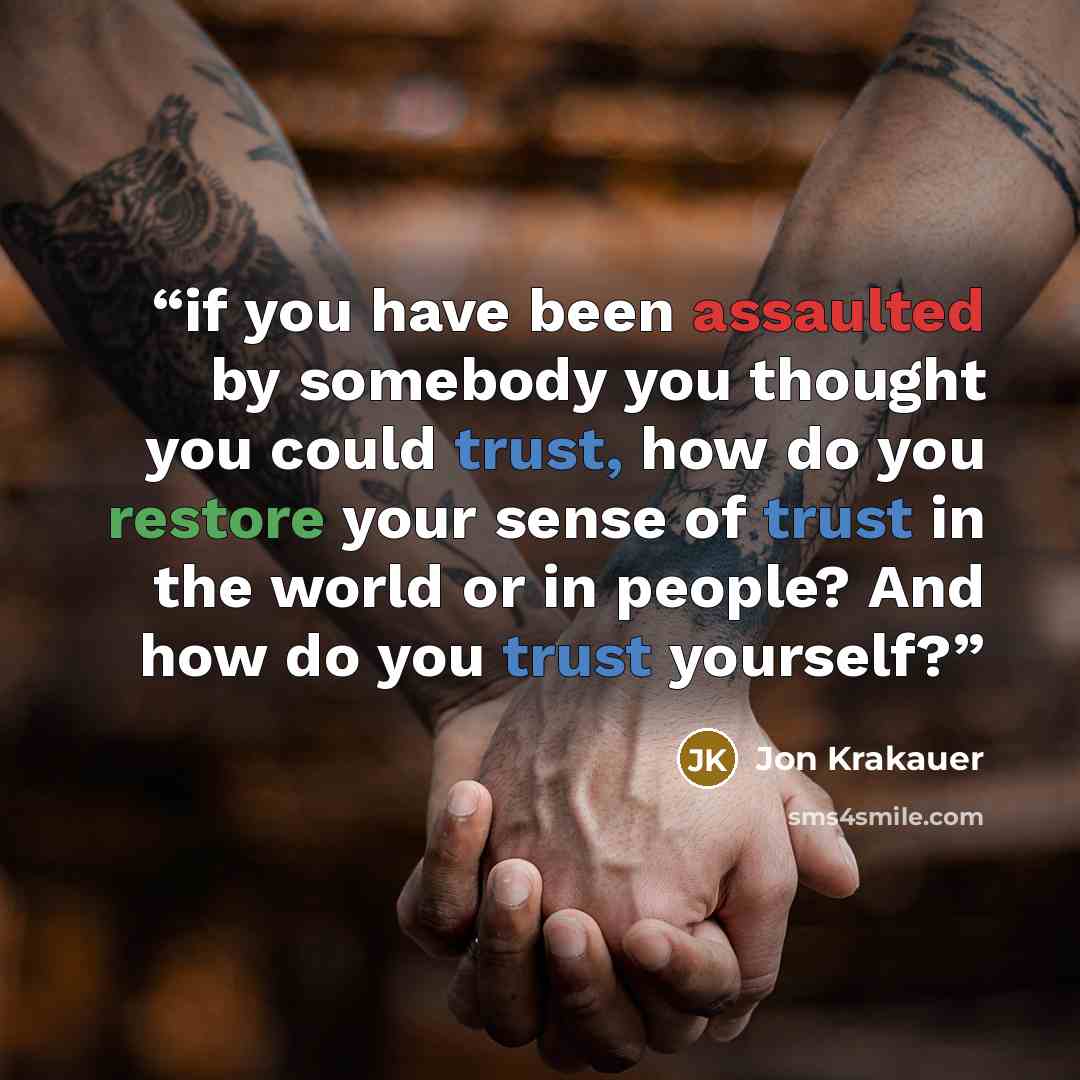 “if you have been assaulted by somebody you thought you could trust, how do you restore your sense of trust in the world or in people? And how do you trust yourself?” quote by Jon Krakauer