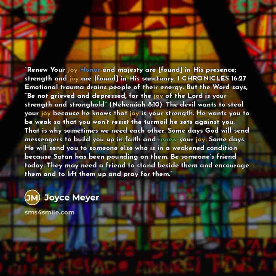 “Renew Your Joy Honor and majesty are [found] in His presence; strength and joy are [found] in His sanctuary. 1 CHRONICLES 16:27 Emotional trauma drains people of their energy. But the Word says, “Be not grieved and depressed, for the joy of the Lord is your strength and stronghold” (Nehemiah…” quote by Joyce Meyer