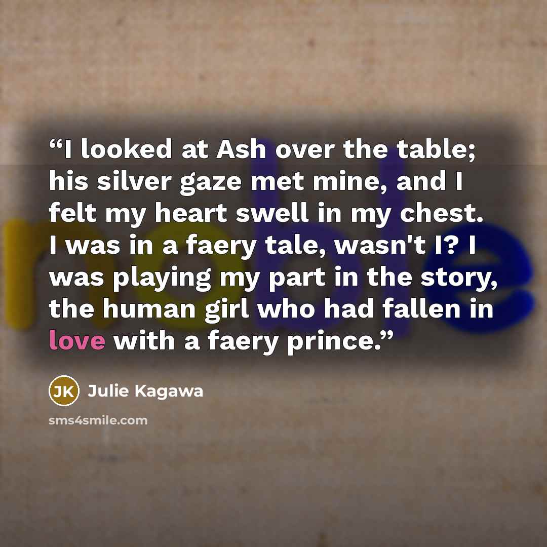 “I looked at Ash over the table; his silver gaze met mine, and I felt my heart swell in my chest. I was in a faery tale, wasn't I? I was playing my part in the story, the human girl who had fallen in love with a faery prince.” quote by Julie Kagawa