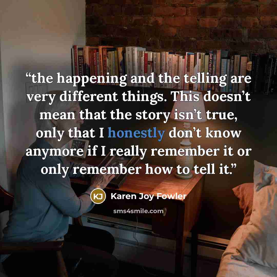 “the happening and the telling are very different things. This doesn’t mean that the story isn’t true, only that I honestly don’t know anymore if I really remember it or only remember how to tell it.” quote by Karen Joy Fowler