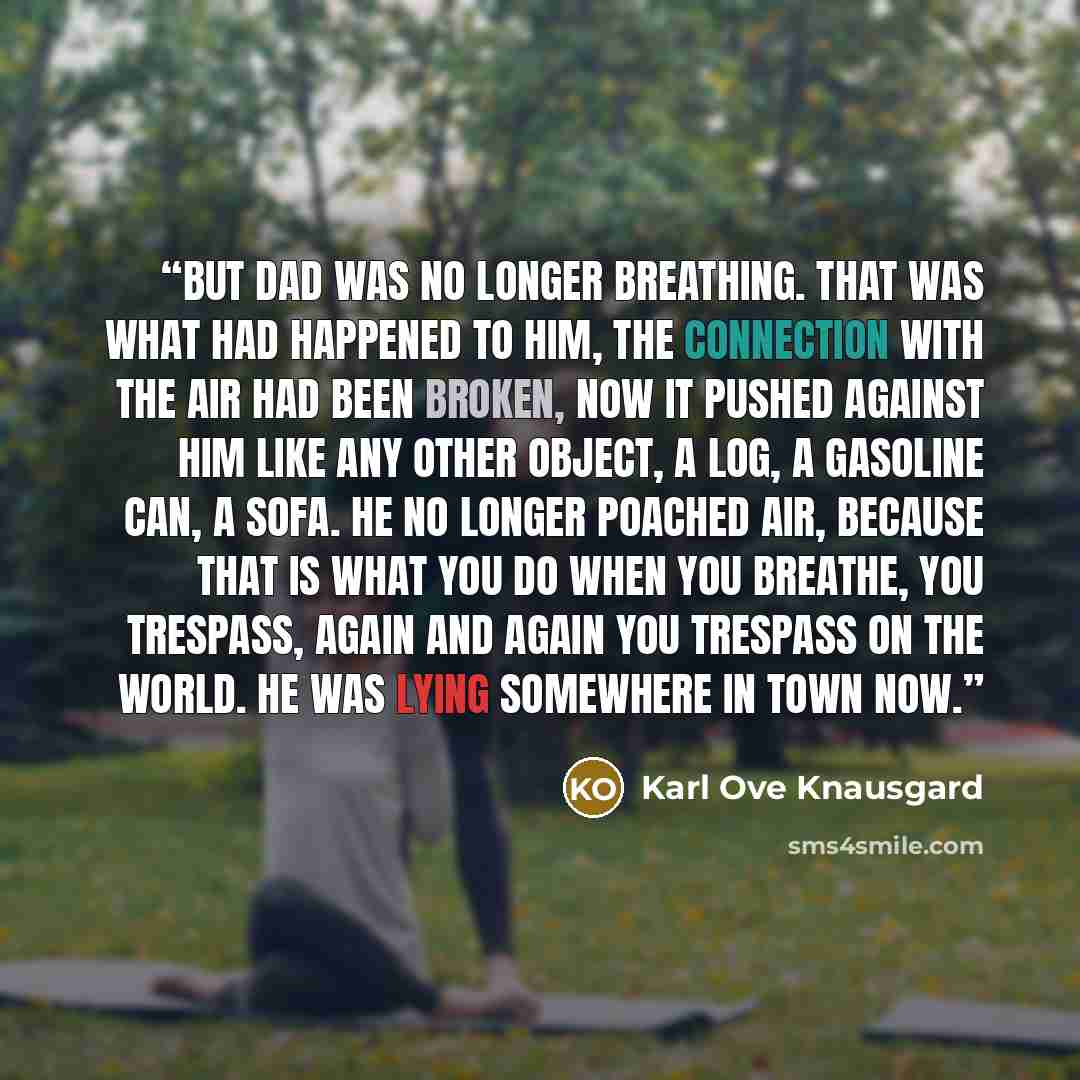 “But Dad was no longer breathing. That was what had happened to him, the connection with the air had been broken, now it pushed against him like any other object, a log, a gasoline can, a sofa. He no longer poached air, because that is what you do when you breathe, you trespass, again and again you…” quote by Karl Ove Knausgård