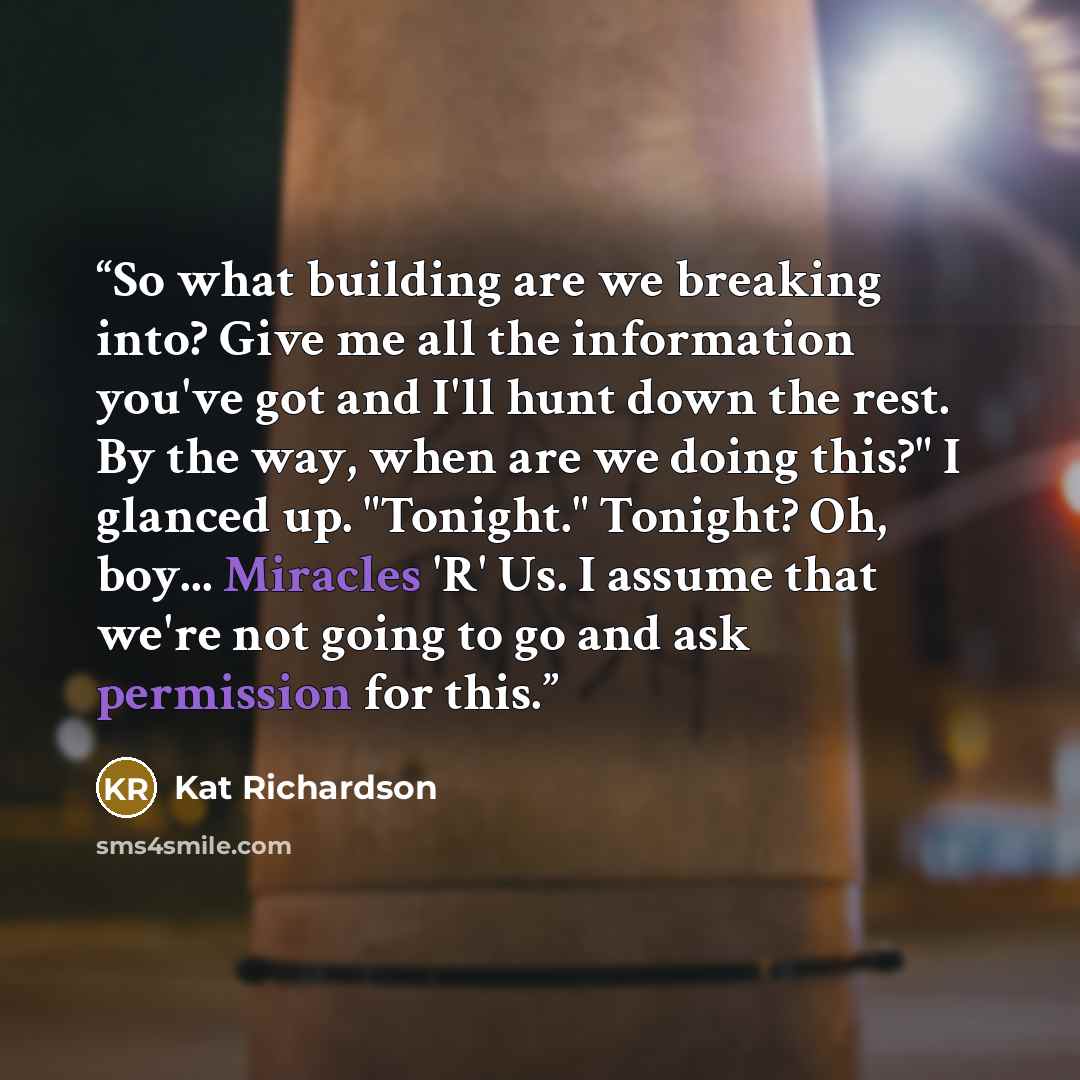 “So what building are we breaking into? Give me all the information you've got and I'll hunt down the rest. By the way, when are we doing this?" I glanced up. "Tonight." Tonight? Oh, boy... Miracles 'R' Us. I assume that we're not going to go and ask permission for this.” quote by Kat Richardson
