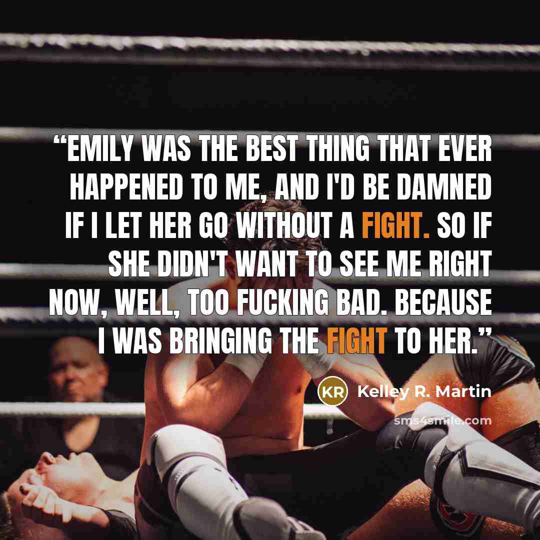 “Emily was the best thing that ever happened to me, and I'd be damned if I let her go without a fight. So if she didn't want to see me right now, well, too fucking bad. Because I was bringing the fight to her.” quote by Kelley R. Martin