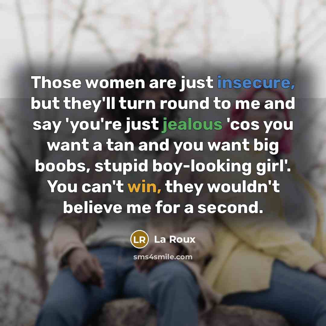 “Those women are just insecure, but they'll turn round to me and say 'you're just jealous 'cos you want a tan and you want big boobs, stupid boy-looking girl'. You can't win, they wouldn't believe me for a second.” quote by La Roux