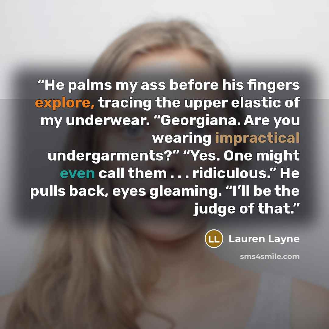 “He palms my ass before his fingers explore, tracing the upper elastic of my underwear. “Georgiana. Are you wearing impractical undergarments?” “Yes. One might even call them . . . ridiculous.” He pulls back, eyes gleaming. “I’ll be the judge of that.” quote by Lauren Layne
