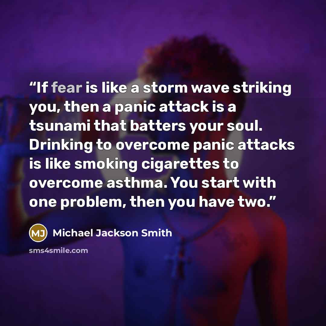 “If fear is like a storm wave striking you, then a panic attack is a tsunami that batters your soul. Drinking to overcome panic attacks is like smoking cigarettes to overcome asthma. You start with one problem, then you have two.” quote by Michael Jackson Smith