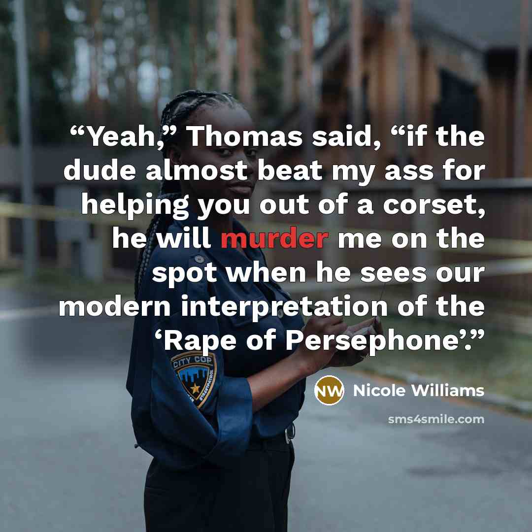 “Yeah,” Thomas said, “if the dude almost beat my ass for helping you out of a corset, he will murder me on the spot when he sees our modern interpretation of the ‘Rape of Persephone’.” quote by Nicole Williams