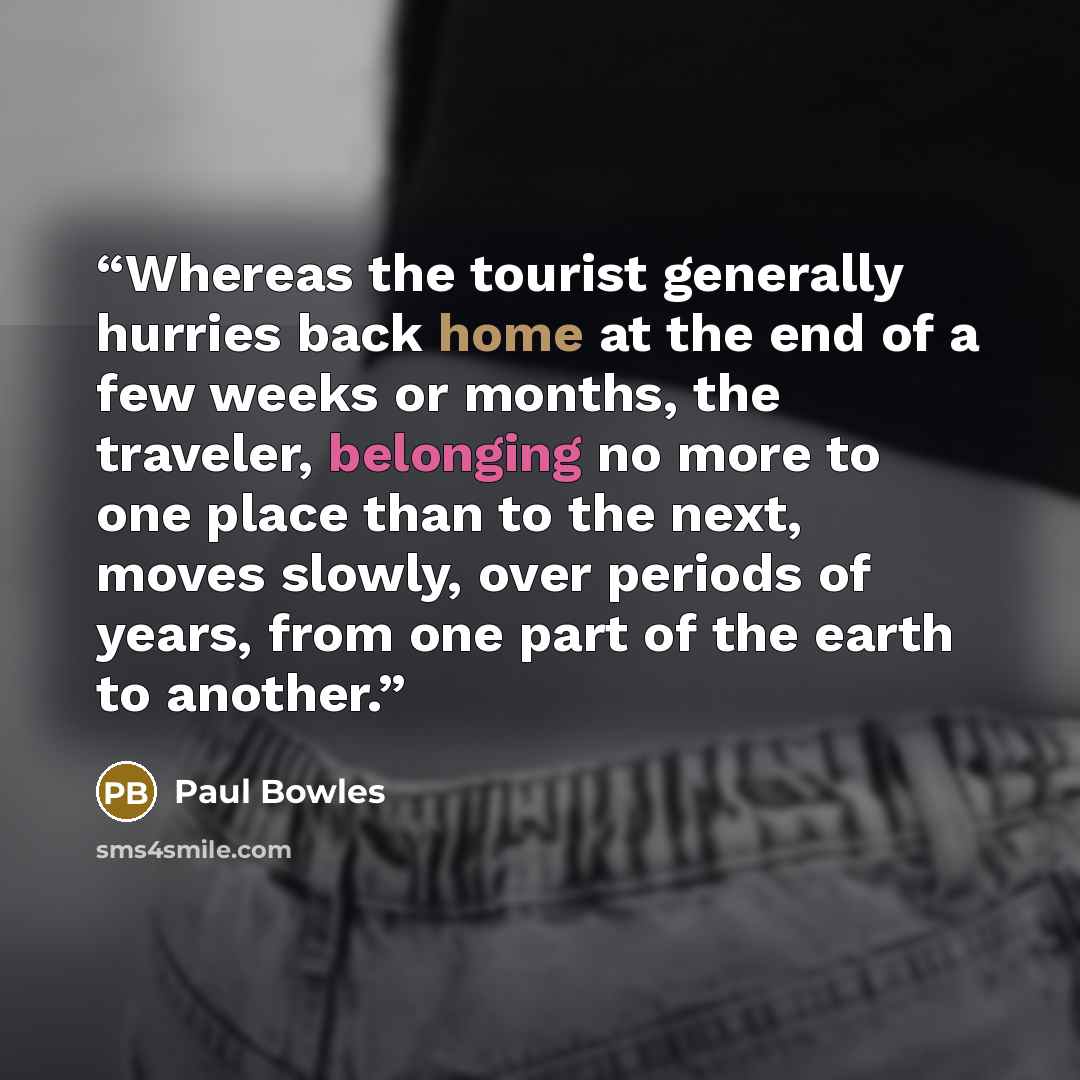 “Whereas the tourist generally hurries back home at the end of a few weeks or months, the traveler, belonging no more to one place than to the next, moves slowly, over periods of years, from one part of the earth to another.” quote by Paul Bowles