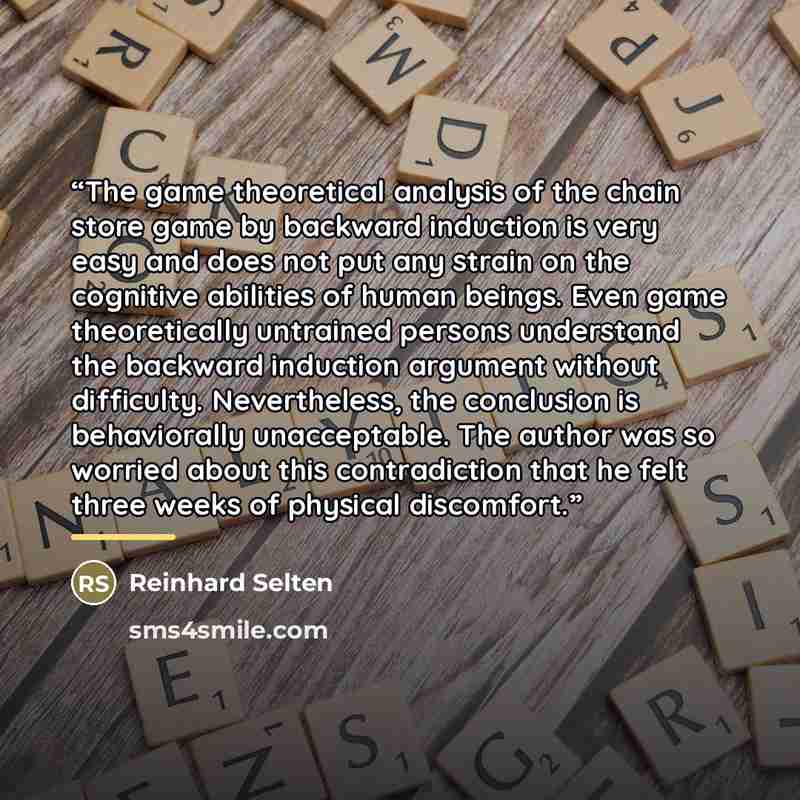 “The game theoretical analysis of the chain store game by backward induction is very easy and does not put any strain on the cognitive abilities of human beings. Even game theoretically untrained persons understand the backward induction argument without difficulty. Nevertheless, the conclusion is…” quote by Reinhard Selten