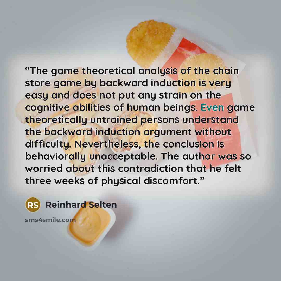 “The game theoretical analysis of the chain store game by backward induction is very easy and does not put any strain on the cognitive abilities of human beings. Even game theoretically untrained persons understand the backward induction argument without difficulty. Nevertheless, the conclusion is…” quote by Reinhard Selten