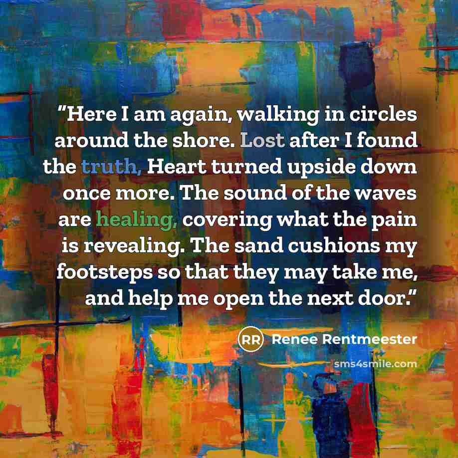 “Here I am again, walking in circles around the shore. Lost after I found the truth, Heart turned upside down once more. The sound of the waves are healing, covering what the pain is revealing. The sand cushions my footsteps so that they may take me, and help me open the next door.” quote by Renee Rentmeester