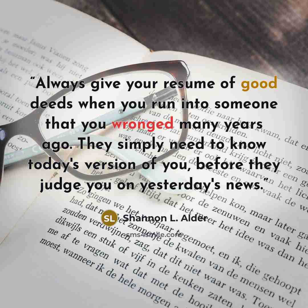 “Always give your resume of good deeds when you run into someone that you wronged many years ago. They simply need to know today's version of you, before they judge you on yesterday's news.” quote by Shannon L. Alder