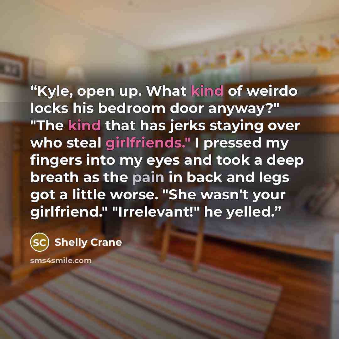 “Kyle, open up. What kind of weirdo locks his bedroom door anyway?" "The kind that has jerks staying over who steal girlfriends." I pressed my fingers into my eyes and took a deep breath as the pain in back and legs got a little worse. "She wasn't your girlfriend." "Irrelevant!" he yelled.” quote by Shelly Crane