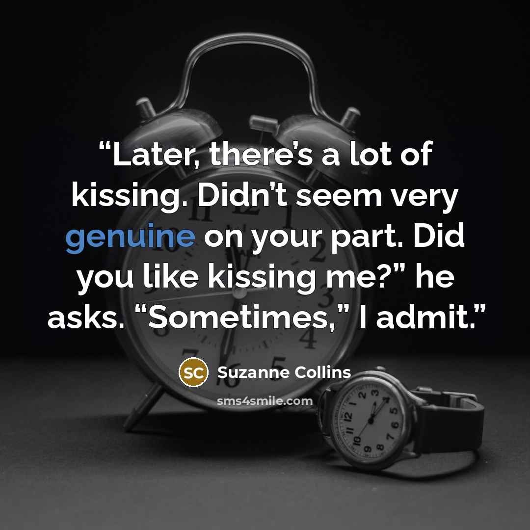 “Later, there’s a lot of kissing. Didn’t seem very genuine on your part. Did you like kissing me?” he asks. “Sometimes,” I admit.” quote by Suzanne Collins