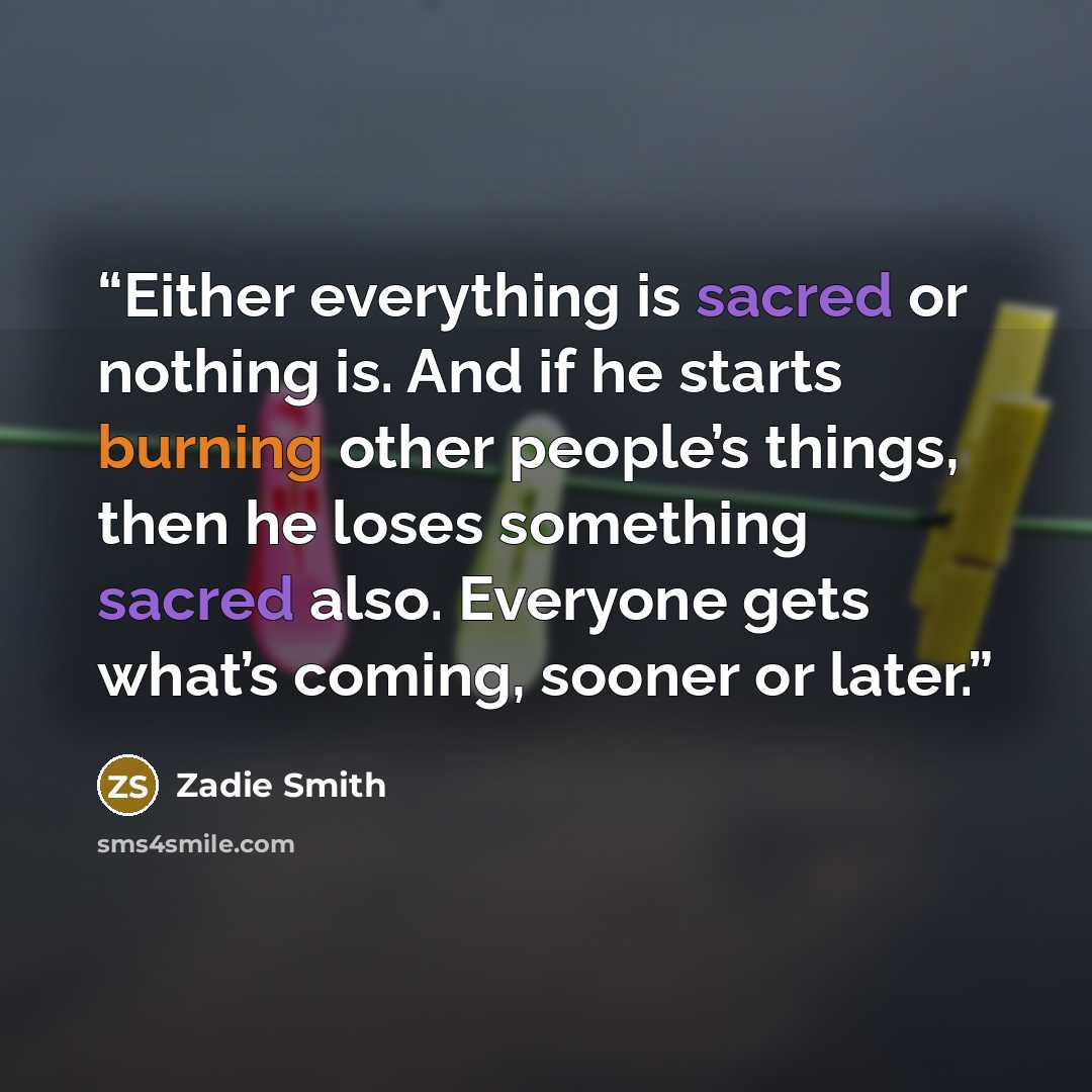 “Either everything is sacred or nothing is. And if he starts burning other people’s things, then he loses something sacred also. Everyone gets what’s coming, sooner or later.” quote by Zadie Smith
