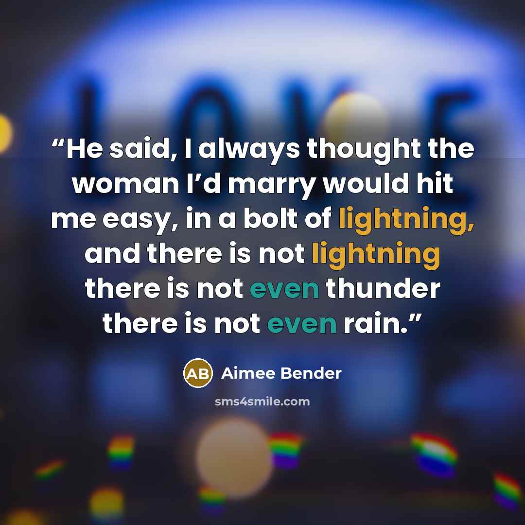 “He said, I always thought the woman I’d marry would hit me easy, in a bolt of lightning, and there is not lightning there is not even thunder there is not even rain.” quote by Aimee Bender