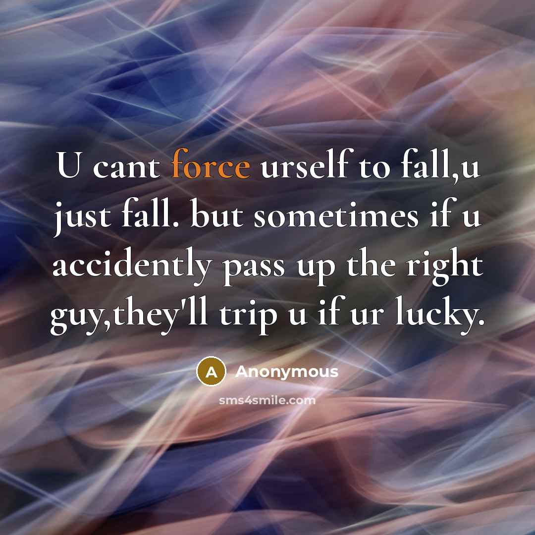 “U cant force urself to fall,u just fall. but sometimes if u accidently pass up the right guy,they'll trip u if ur lucky.” quote by Anonymous