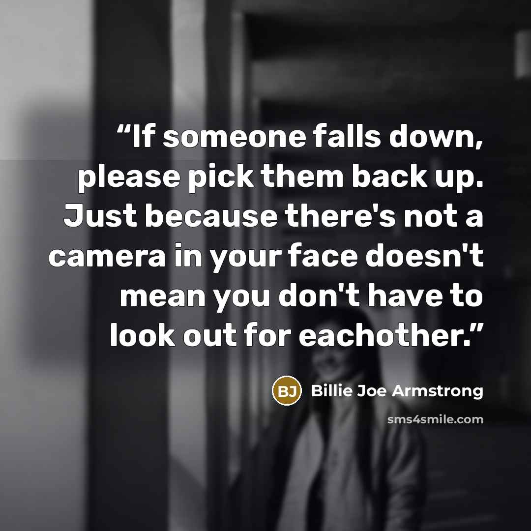 “If someone falls down, please pick them back up. Just because there's not a camera in your face doesn't mean you don't have to look out for eachother.” quote by Billie Joe Armstrong