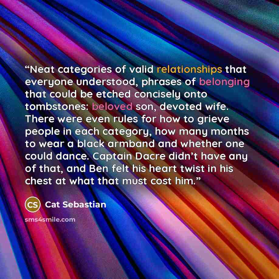 “Neat categories of valid relationships that everyone understood, phrases of belonging that could be etched concisely onto tombstones: beloved son, devoted wife. There were even rules for how to grieve people in each category, how many months to wear a black armband and whether one could dance…” quote by Cat Sebastian