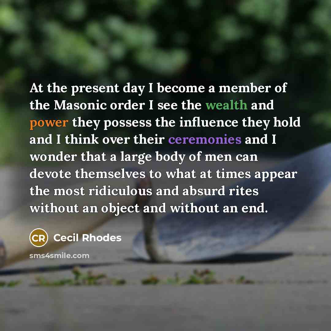 “At the present day I become a member of the Masonic order I see the wealth and power they possess the influence they hold and I think over their ceremonies and I wonder that a large body of men can devote themselves to what at times appear the most ridiculous and absurd rites without an object and…” quote by Cecil Rhodes
