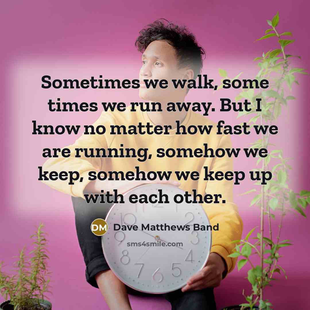 “Sometimes we walk, some times we run away. But I know no matter how fast we are running, somehow we keep, somehow we keep up with each other.” quote by Dave Matthews Band