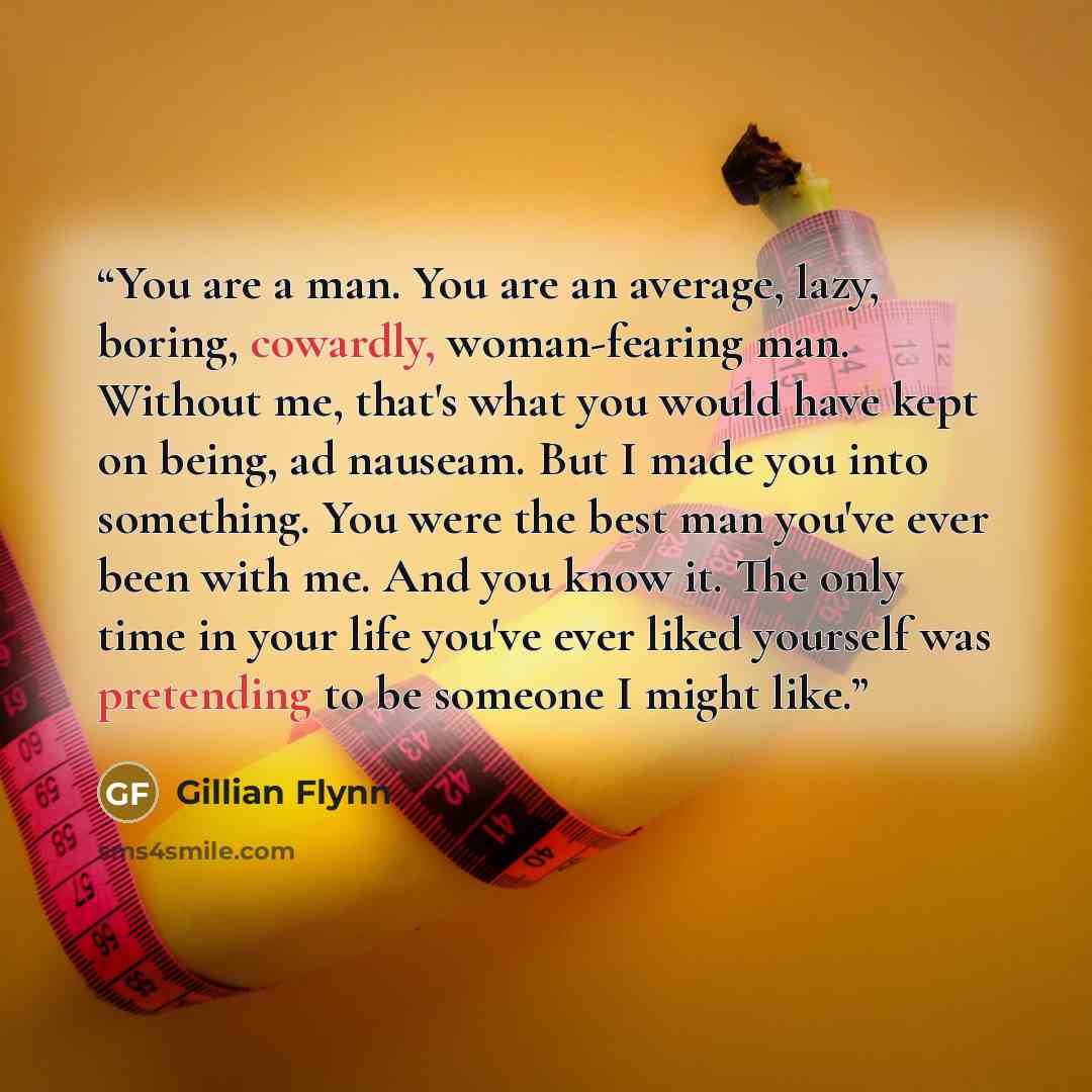 “You are a man. You are an average, lazy, boring, cowardly, woman-fearing man. Without me, that's what you would have kept on being, ad nauseam. But I made you into something. You were the best man you've ever been with me. And you know it. The only time in your life you've ever liked yourself was…” quote by Gillian Flynn