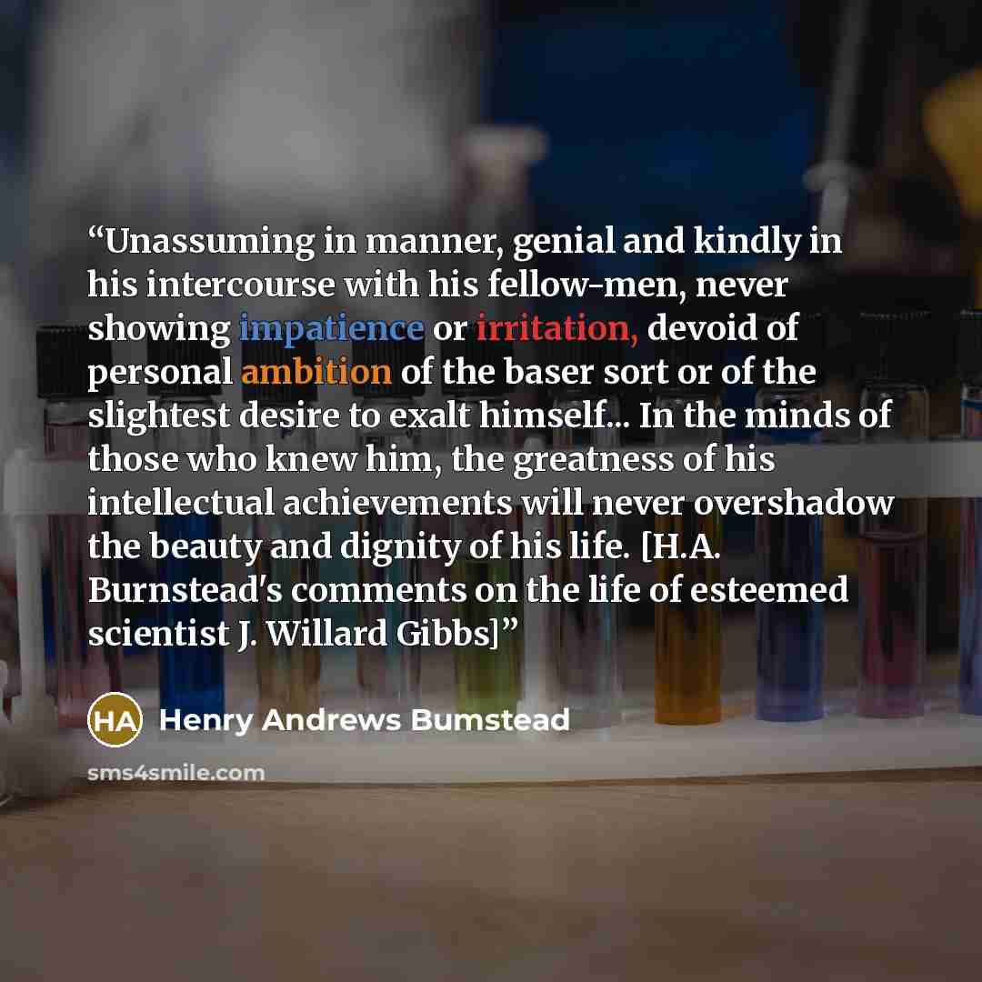 “Unassuming in manner, genial and kindly in his intercourse with his fellow-men, never showing impatience or irritation, devoid of personal ambition of the baser sort or of the slightest desire to exalt himself... In the minds of those who knew him, the greatness of his intellectual achievements…” quote by Henry Andrews Bumstead