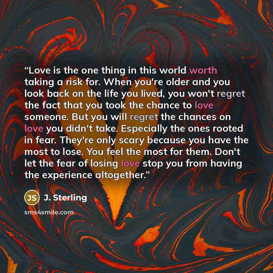 “Love is the one thing in this world worth taking a risk for. When you're older and you look back on the life you lived, you won't regret the fact that you took the chance to love someone. But you will regret the chances on love you didn't take. Especially the ones rooted in fear. They're only…” quote by J. Sterling