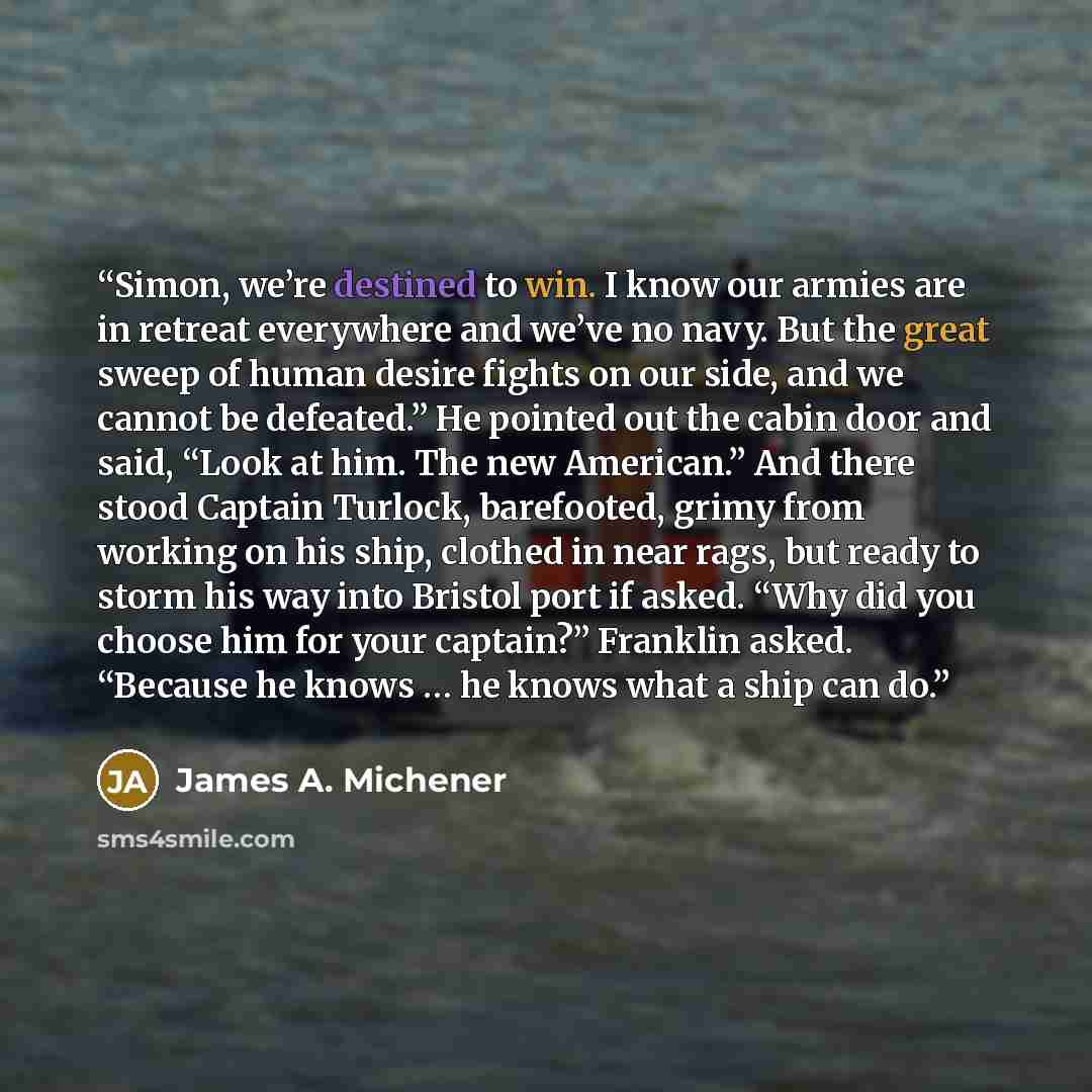 “Simon, we’re destined to win. I know our armies are in retreat everywhere and we’ve no navy. But the great sweep of human desire fights on our side, and we cannot be defeated.” He pointed out the cabin door and said, “Look at him. The new American.” And there stood Captain Turlock, barefooted…” quote by James A. Michener