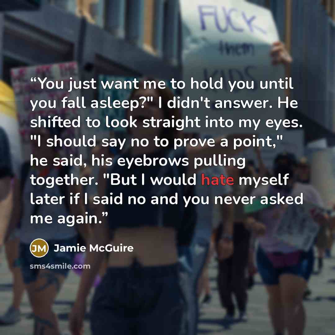 “You just want me to hold you until you fall asleep?" I didn't answer. He shifted to look straight into my eyes. "I should say no to prove a point," he said, his eyebrows pulling together. "But I would hate myself later if I said no and you never asked me again.” quote by Jamie McGuire