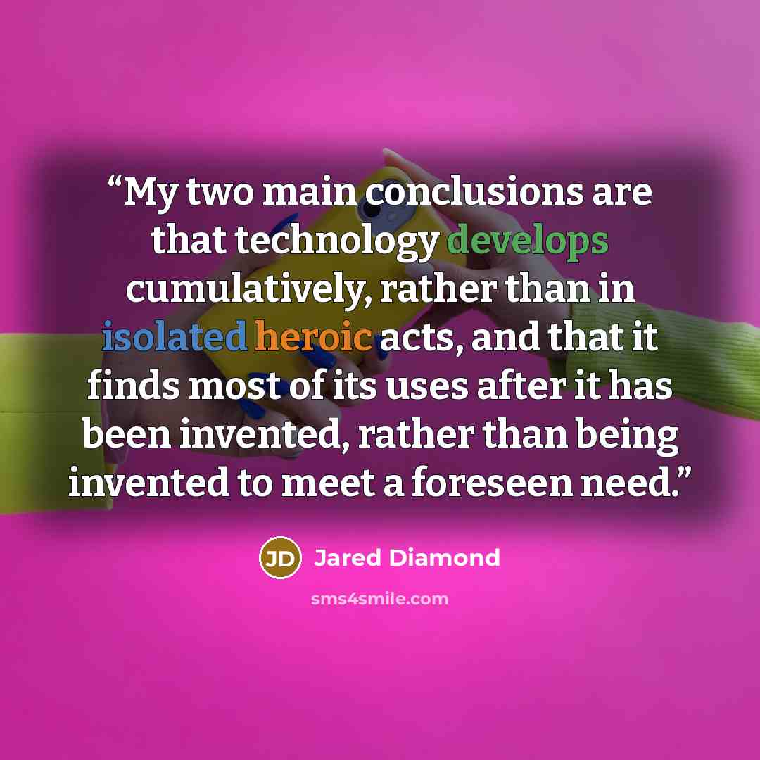 “My two main conclusions are that technology develops cumulatively, rather than in isolated heroic acts, and that it finds most of its uses after it has been invented, rather than being invented to meet a foreseen need.” quote by Jared Diamond