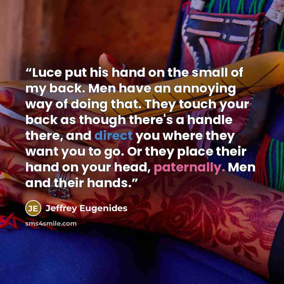 “Luce put his hand on the small of my back. Men have an annoying way of doing that. They touch your back as though there's a handle there, and direct you where they want you to go. Or they place their hand on your head, paternally. Men and their hands.” quote by Jeffrey Eugenides