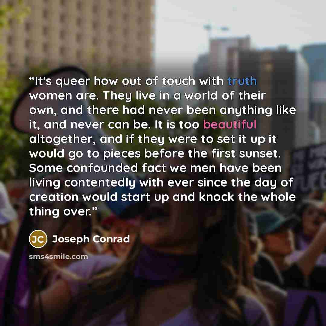 “It's queer how out of touch with truth women are. They live in a world of their own, and there had never been anything like it, and never can be. It is too beautiful altogether, and if they were to set it up it would go to pieces before the first sunset. Some confounded fact we men have been…” quote by Joseph Conrad