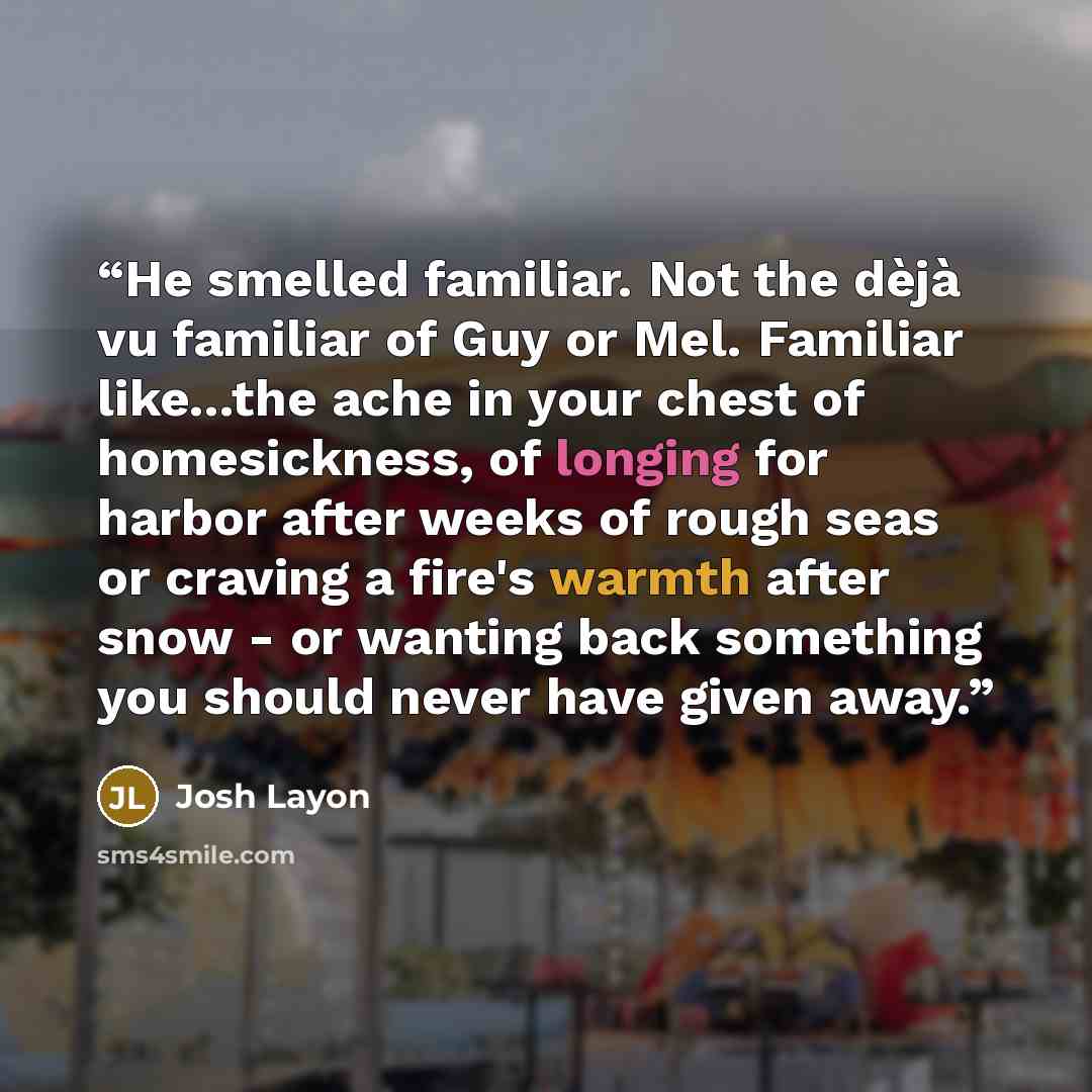 “He smelled familiar. Not the dèjà vu familiar of Guy or Mel. Familiar like...the ache in your chest of homesickness, of longing for harbor after weeks of rough seas or craving a fire's warmth after snow - or wanting back something you should never have given away.” quote by Josh Layon
