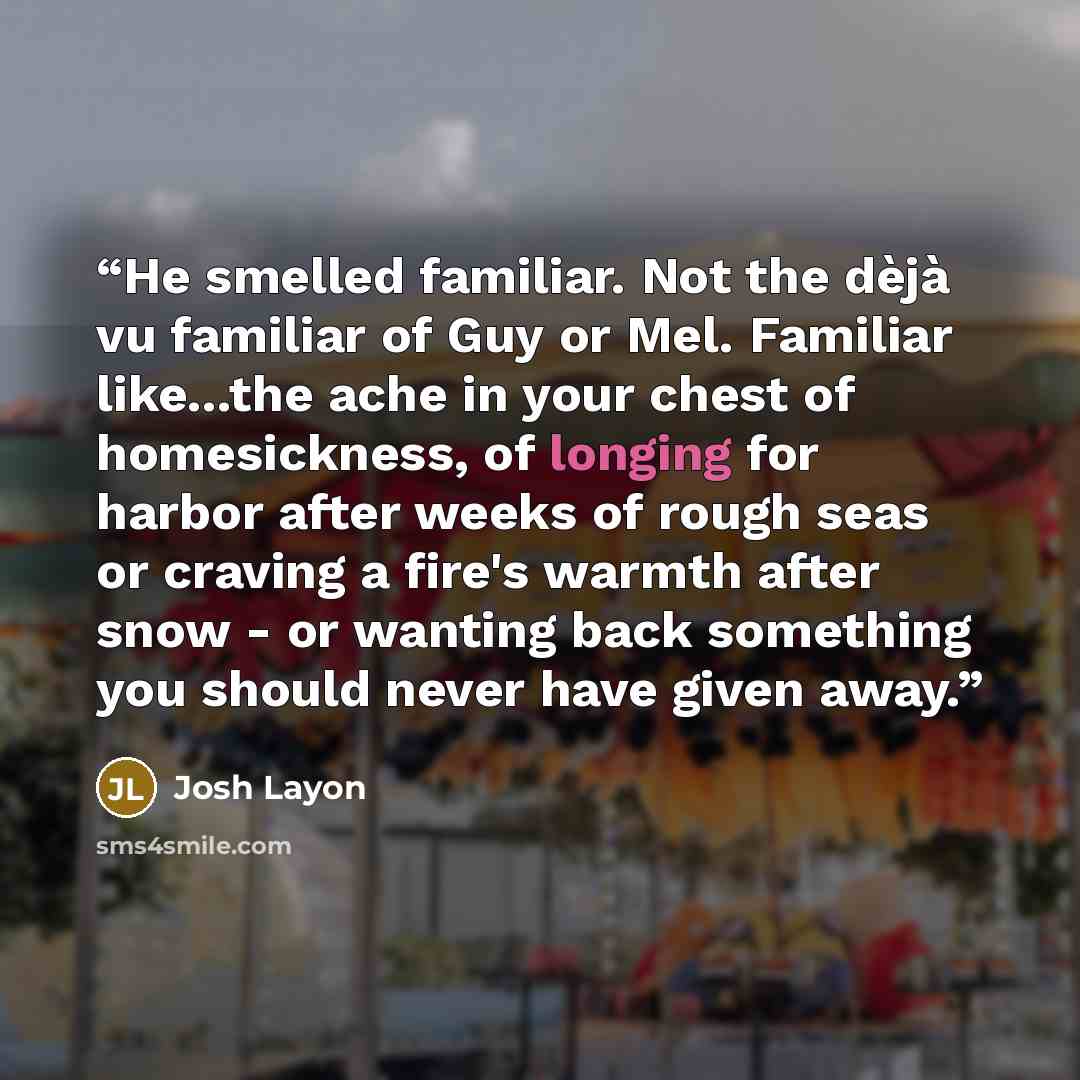 “He smelled familiar. Not the dèjà vu familiar of Guy or Mel. Familiar like...the ache in your chest of homesickness, of longing for harbor after weeks of rough seas or craving a fire's warmth after snow - or wanting back something you should never have given away.” quote by Josh Layon