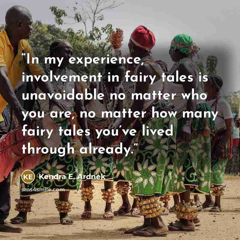 “In my experience, involvement in fairy tales is unavoidable no matter who you are, no matter how many fairy tales you’ve lived through already.” quote by Kendra E. Ardnek