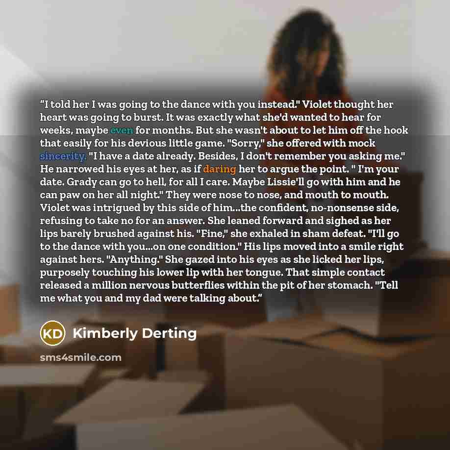 “I told her I was going to the dance with you instead." Violet thought her heart was going to burst. It was exactly what she'd wanted to hear for weeks, maybe even for months. But she wasn't about to let him off the hook that easily for his devious little game. "Sorry," she offered with mock…” quote by Kimberly Derting