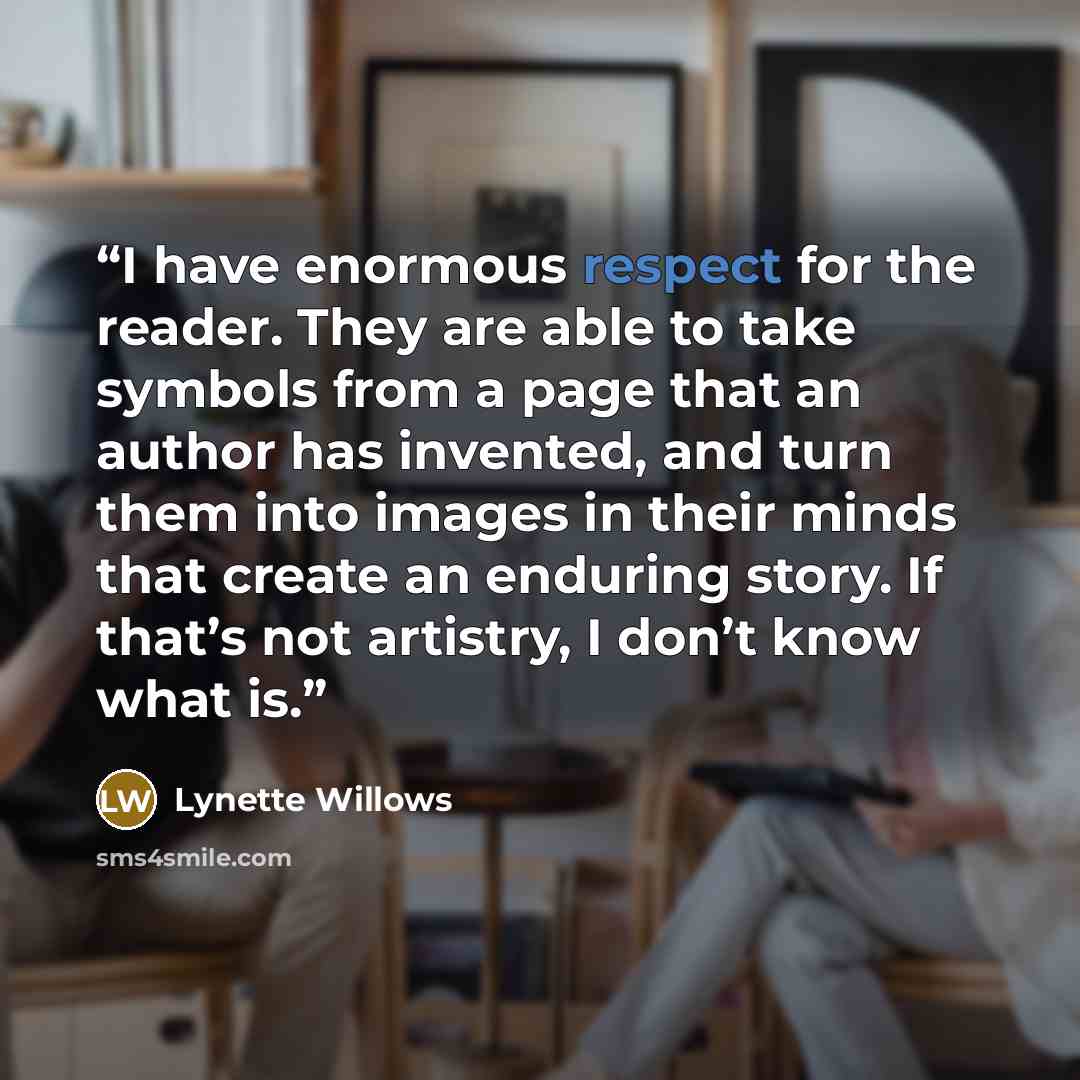 “I have enormous respect for the reader. They are able to take symbols from a page that an author has invented, and turn them into images in their minds that create an enduring story. If that’s not artistry, I don’t know what is.” quote by Lynette Willows