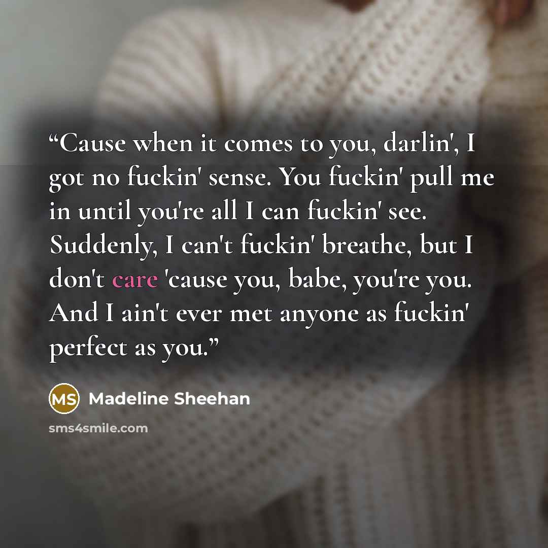“Cause when it comes to you, darlin', I got no fuckin' sense. You fuckin' pull me in until you're all I can fuckin' see. Suddenly, I can't fuckin' breathe, but I don't care 'cause you, babe, you're you. And I ain't ever met anyone as fuckin' perfect as you.” quote by Madeline Sheehan