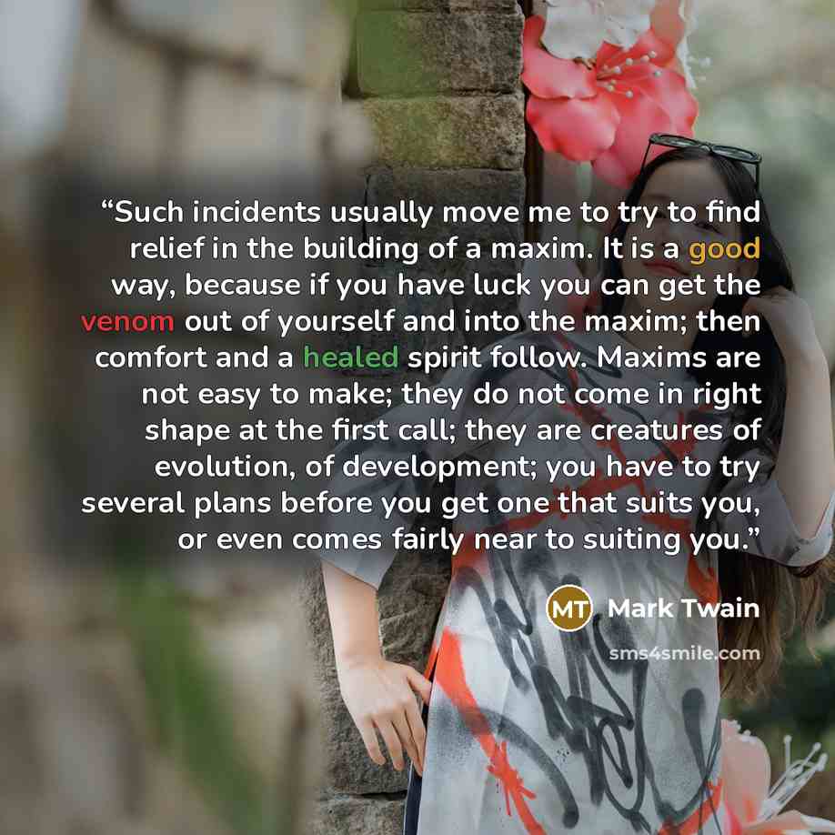 “Such incidents usually move me to try to find relief in the building of a maxim. It is a good way, because if you have luck you can get the venom out of yourself and into the maxim; then comfort and a healed spirit follow. Maxims are not easy to make; they do not come in right shape at the first…” quote by Mark Twain