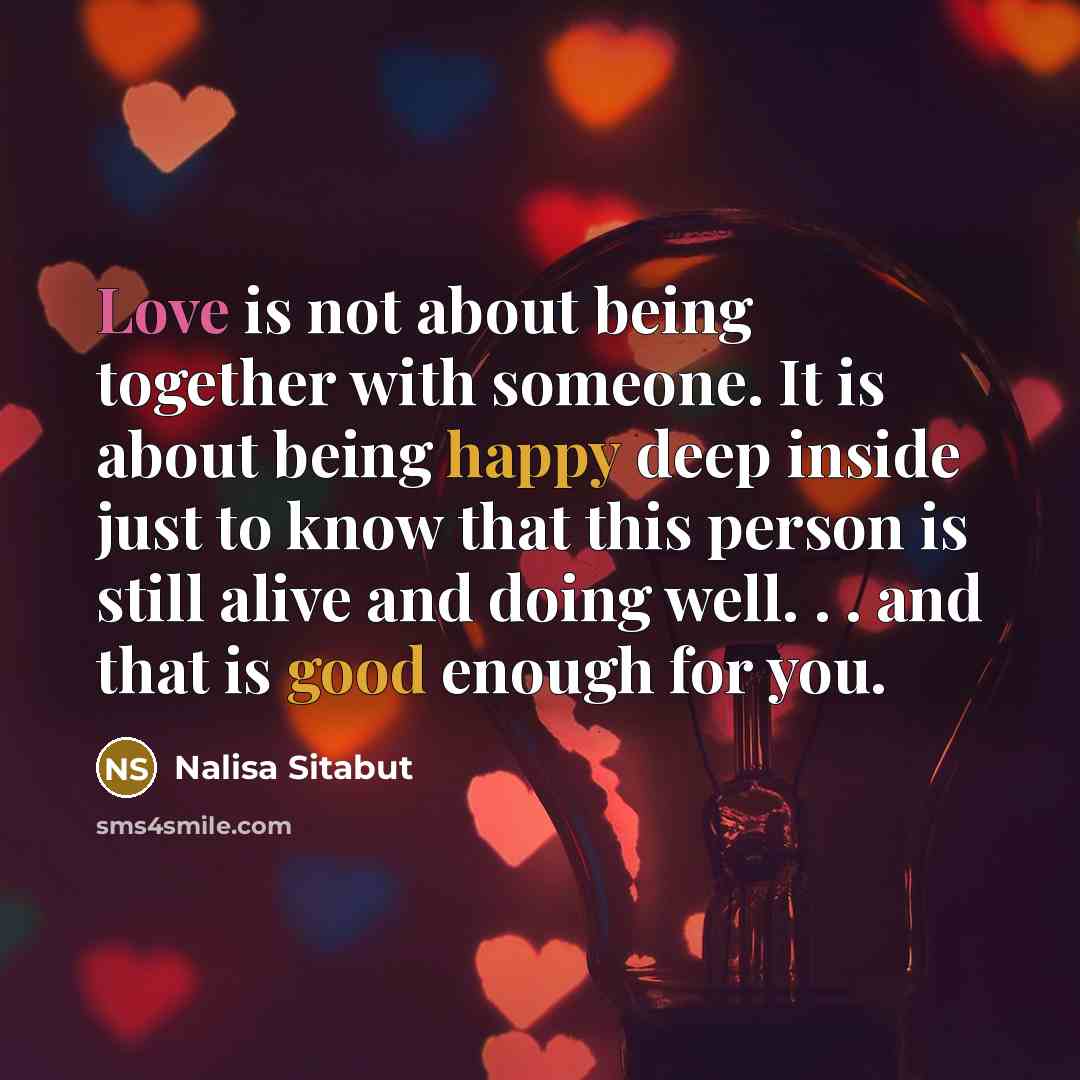 “Love is not about being together with someone. It is about being happy deep inside just to know that this person is still alive and doing well. . . and that is good enough for you.” quote by Nalisa Sitabut