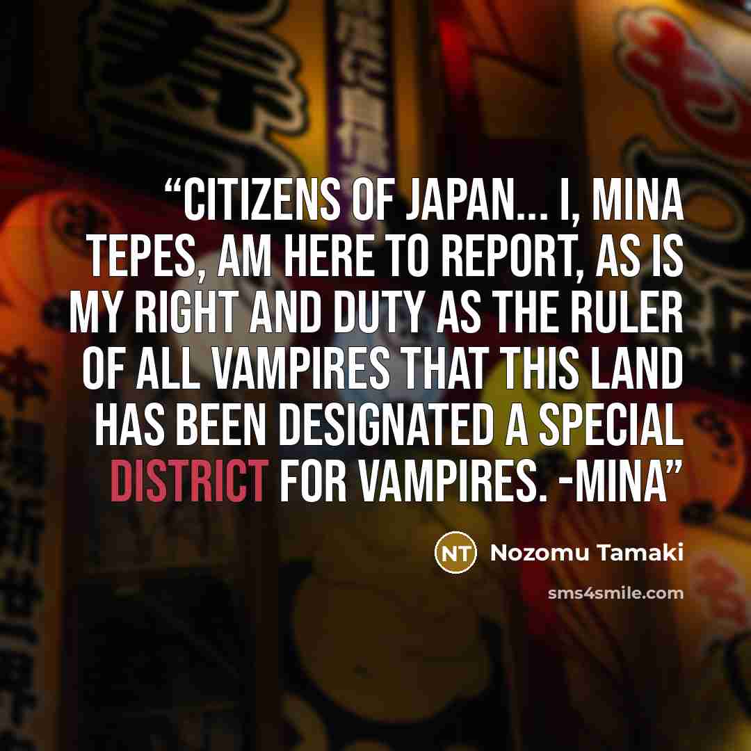 “Citizens of Japan... I, Mina Tepes, am here to report, as is my right and duty as the ruler of all vampires that this land has been designated a special district for vampires. -Mina” quote by Nozomu Tamaki